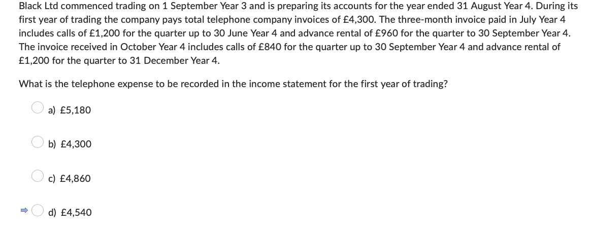 Black Ltd commenced trading on 1 September Year 3 and is preparing its accounts for the year ended 31 August Year 4. During its
first year of trading the company pays total telephone company invoices of £4,300. The three-month invoice paid in July Year 4
includes calls of £1,200 for the quarter up to 30 June Year 4 and advance rental of £960 for the quarter to 30 September Year 4.
The invoice received in October Year 4 includes calls of £840 for the quarter up to 30 September Year 4 and advance rental of
£1,200 for the quarter to 31 December Year 4.
What is the telephone expense to be recorded in the income statement for the first year of trading?
D
a) £5,180
b) £4,300
c) £4,860
d) £4,540