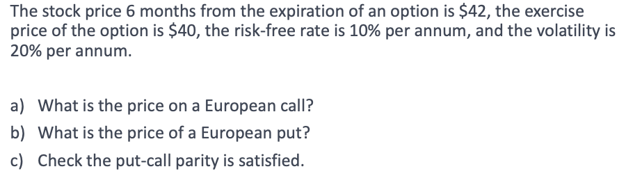 The stock price 6 months from the expiration of an option is $42, the exercise
price of the option is $40, the risk-free rate is 10% per annum, and the volatility is
20% per annum.
a) What is the price on a European call?
b) What is the price of a European put?
c) Check the put-call parity is satisfied.