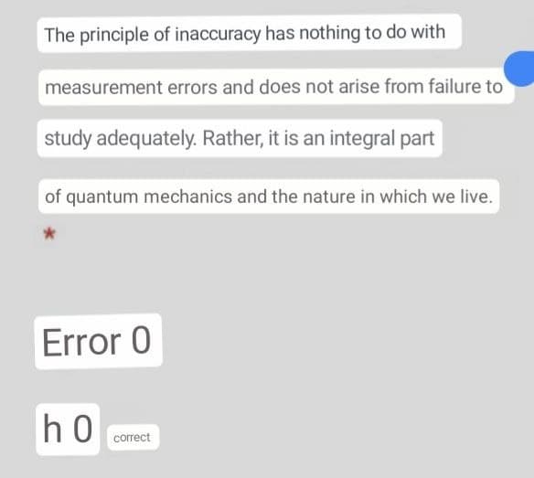 The principle of inaccuracy has nothing to do with
measurement errors and does not arise from failure to
study adequately. Rather, it is an integral part
of quantum mechanics and the nature in which we live.
Error 0
h0
correct
