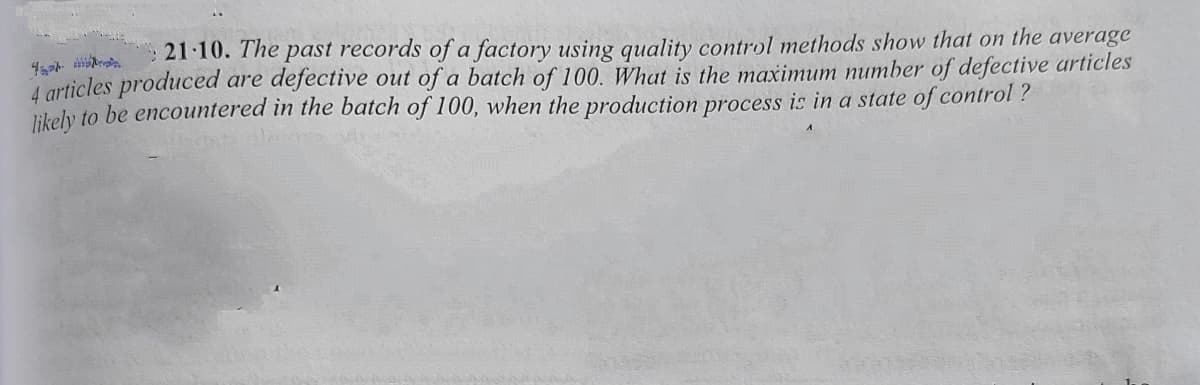 21 10. The past records of a factory using quality control methods show that on the average
A articles produced are defective out of a batch of 100. What is the maximum number of defective articles
likely to be encountered in the batch of 100, when the production process is in a state of control ?
