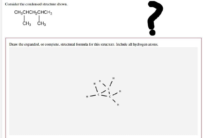 Consider the condensed structure shown.
CH3CHCH₂CHCH3
?
CH3 CH3
Draw the expanded, or complete, structural formula for this structure. Include all hydrogen atoms.
H
H
H