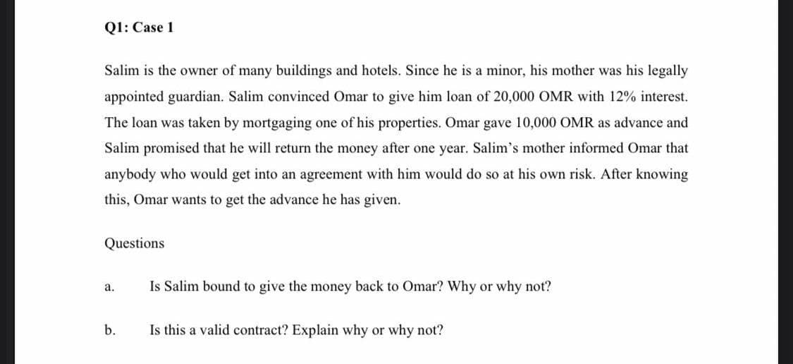 Q1: Case 1
Salim is the owner of many buildings and hotels. Since he is a minor, his mother was his legally
appointed guardian. Salim convinced Omar to give him loan of 20,000 OMR with 12% interest.
The loan was taken by mortgaging one of his properties. Omar gave 10,000 OMR as advance and
Salim promised that he will return the money after one year. Salim's mother informed Omar that
anybody who would get into an agreement with him would do so at his own risk. After knowing
this, Omar wants to get the advance he has given.
Questions
а.
Is Salim bound to give the money back to Omar? Why or why not?
b.
Is this a valid contract? Explain why or why not?
