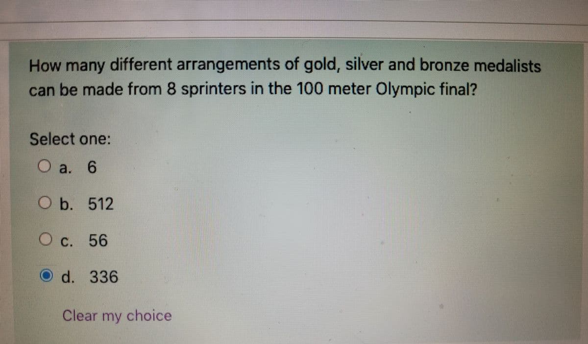 How many different arrangements of gold, silver and bronze medalists
can be made from 8 sprinters in the 100 meter Olympic final?
Select one:
O a. 6
O b. 512
O c. 56
O d. 336
OO
Clear my choice