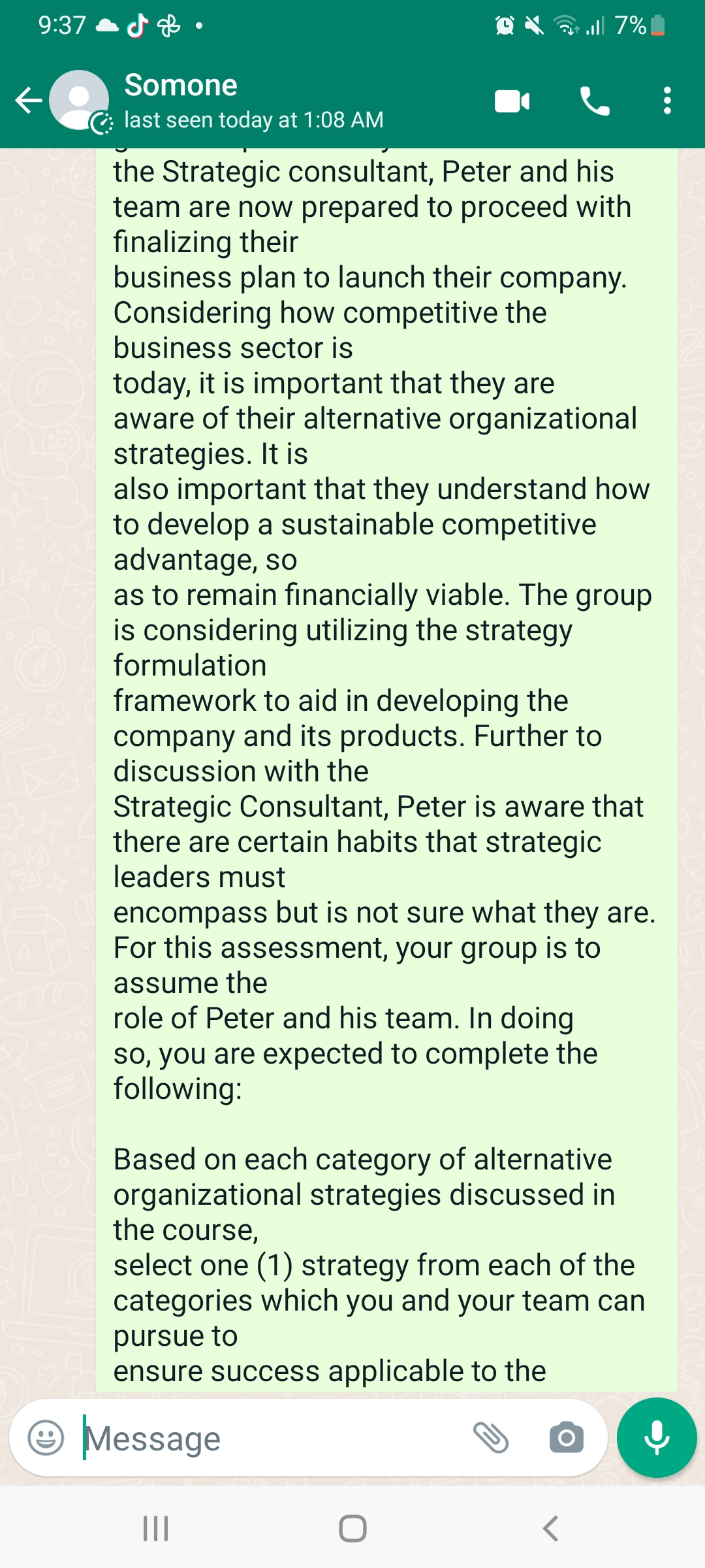 9:37
←
☆
Somone
last seen today at 1:08 AM
the Strategic consultant, Peter and his
team are now prepared to proceed with
finalizing their
business plan to launch their company.
Considering how competitive the
business sector is
today, it is important that they are
aware of their alternative organizational
strategies. It is
all 7%
also important that they understand how
to develop a sustainable competitive
advantage, so
as to remain financially viable. The group
is considering utilizing the strategy
formulation
framework to aid in developing the
company and its products. Further to
discussion with the
Strategic Consultant, Peter is aware that
there are certain habits that strategic
leaders must
encompass but is not sure what they are.
For this assessment, your group is to
assume the
role of Peter and his team. In doing
so, you are expected to complete the
following:
Based on each category of alternative
organizational strategies discussed in
the course,
select one (1) strategy from each of the
categories which you and your team can
pursue to
ensure success applicable to the
Message
|||
O
<