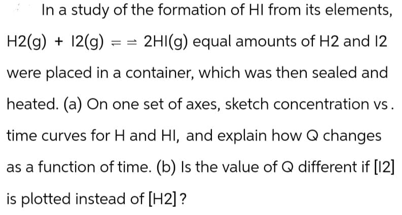 In a study of the formation of HI from its elements,
H2(g) + 12(g) == 2HI(g) equal amounts of H2 and 12
were placed in a container, which was then sealed and
heated. (a) On one set of axes, sketch concentration vs.
time curves for H and HI, and explain how Q changes
as a function of time. (b) Is the value of Q different if [12]
is plotted instead of [H2]?