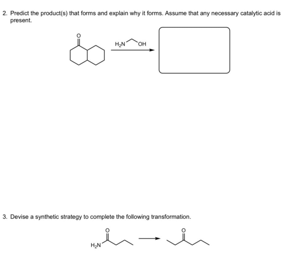 2. Predict the product(s) that forms and explain why it forms. Assume that any necessary catalytic acid is
present.
H₂N
OH
3. Devise a synthetic strategy to complete the following transformation.
H₂N