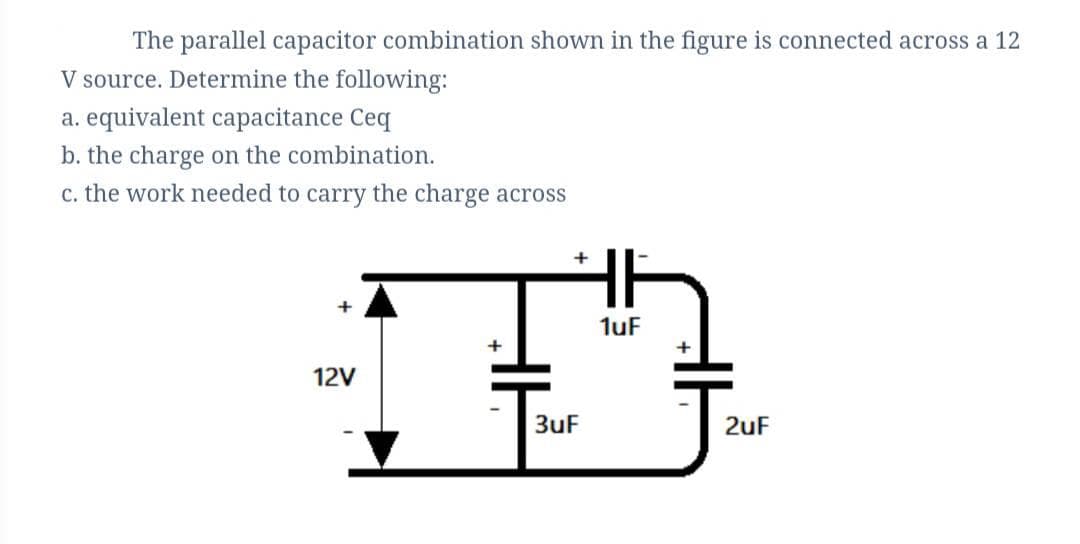 The parallel capacitor combination shown in the figure is connected across a 12
V source. Determine the following:
a. equivalent capacitance Ceq
b. the charge on the combination.
c. the work needed to carry the charge across
1uF
+
12V
3uF
2uF
