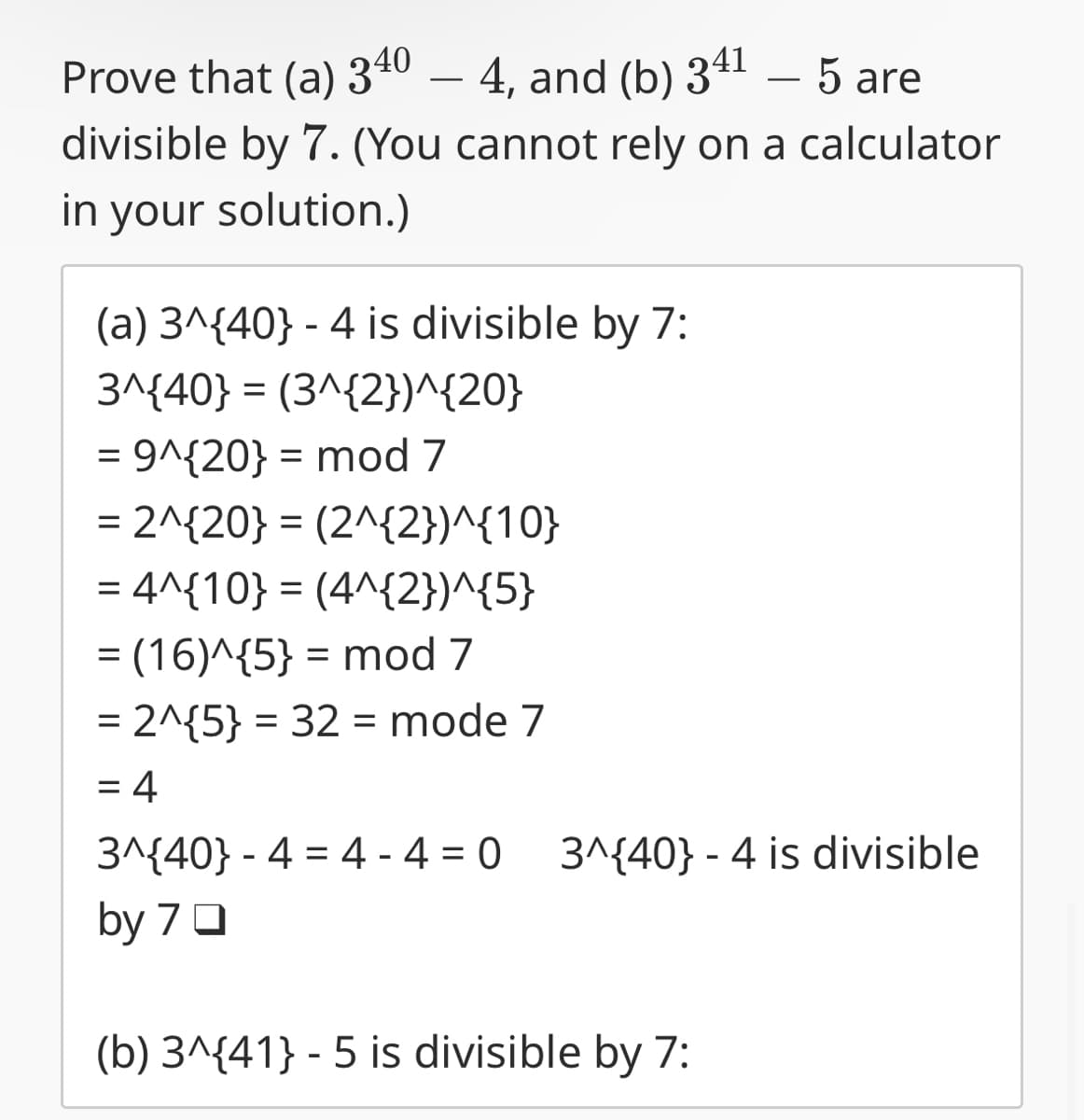 Prove that (a) 340 - 4, and (b) 341 - 5 are
divisible by 7. (You cannot rely on a calculator
in your solution.)
(a) 3^{40} - 4 is divisible by 7:
3^{40} = (3^{2})^{20}
= 9^{20} = mod 7
= 2^{20} = (2^{2})^{10}
= 4^{10} = (4^{2})^{5}
= (16)^{5} = mod 7
= 2^{5} = 32 = mode 7
= 4
3^{40} - 4 = 4-4=0
3^{40} - 4 is divisible
by 70
(b) 3^{41} - 5 is divisible by 7:
