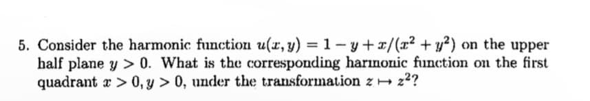 5. Consider the harmonic function u(x, y) = 1−y + x/(x² + y²) on the upper
half plane y >0. What is the corresponding harmonic function on the first
quadrant > 0, y > 0, under the transformation z z²?