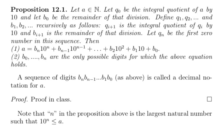 Proposition 12.1. Let a € N. Let go be the integral quotient of a by
10 and let bo be the remainder of that division. Define q1, 92, ... and
b1, b2, recursively as follows: qi+1 is the integral quotient of qi by
10 and b+1 is the remainder of that division. Let qn be the first zero
number in this sequence. Then
(1) a = b₂10n+bn−110n−1 +...+b210² + b₁10+ bo-
(2) bo, ,bn are the only possible digits for which the above equation
holds.
A sequence of digits bnb-1...b₁bo (as above) is called a decimal no-
tation for a.
Proof. Proof in class.
Note that "n" in the proposition above is the largest natural number
such that 10" <a.