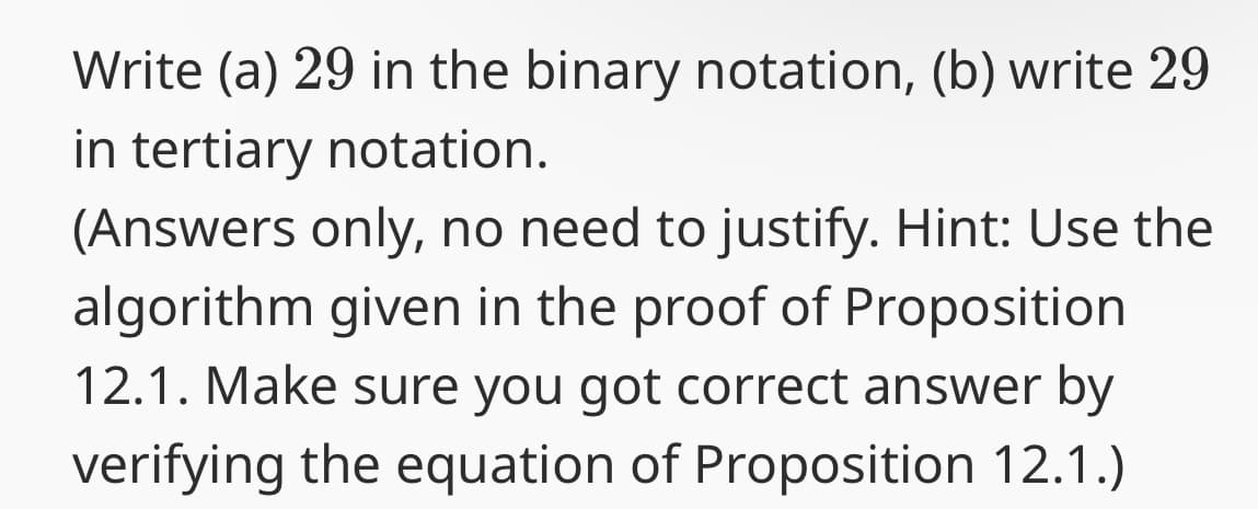 Write (a) 29 in the binary notation, (b) write 29
in tertiary notation.
(Answers only, no need to justify. Hint: Use the
algorithm given in the proof of Proposition
12.1. Make sure you got correct answer by
verifying the equation of Proposition 12.1.)