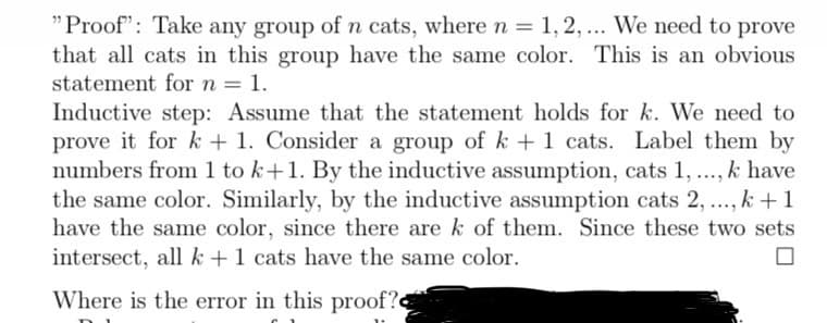"Proof": Take any group of n cats, where n = 1,2,... We need to prove
that all cats in this group have the same color. This is an obvious
statement for n = 1.
Inductive step: Assume that the statement holds for k. We need to
prove it for k + 1. Consider a group of k + 1 cats. Label them by
numbers from 1 to k+1. By the inductive assumption, cats 1, ..., k have
the same color. Similarly, by the inductive assumption cats 2, ..., k+1
have the same color, since there are k of them. Since these two sets
intersect, all k + 1 cats have the same color.
Where is the error in this proof?