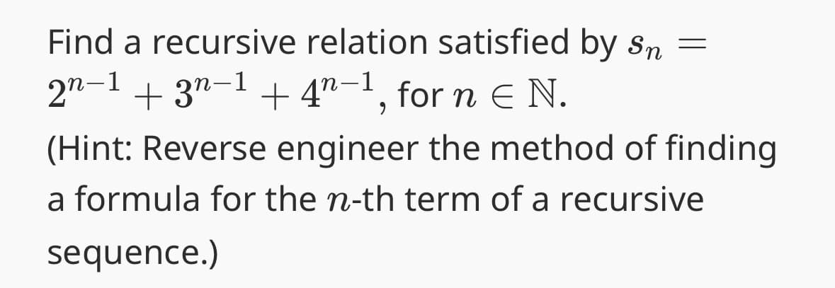 Find a recursive relation satisfied by sn =
2n−1 + 3n−1 + 4ª−1, for n Є N.
(Hint: Reverse engineer the method of finding
a formula for the n-th term of a recursive
sequence.)