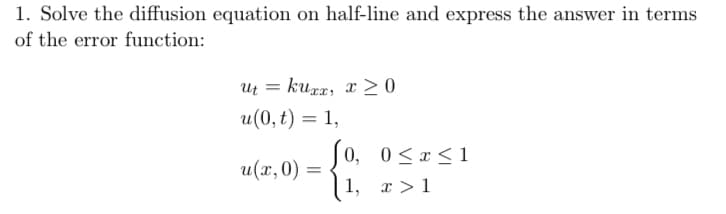 1. Solve the diffusion equation on half-line and express the answer in terms
of the error function:
ut =
kuxx, x≥0
u(0,t) = 1,
u(x, 0) =
=
0,
[1, x > 1
Jo, 0 ≤ x ≤1