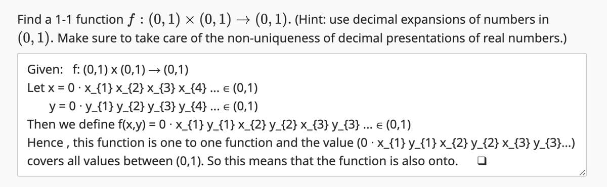 Find a 1-1 function f : (0, 1) × (0, 1) → (0, 1). (Hint: use decimal expansions of numbers in
(0, 1). Make sure to take care of the non-uniqueness of decimal presentations of real numbers.)
Given: f: (0,1) x (0,1) → (0,1)
Let x = 0 x_{1}x_{2}x_{3}x_{4} ... = (0,1)
y=0 y_{1} y_{2} y_{3} y_{4} ... = (0,1)
Then we define f(x,y) = 0 ⋅ x_{1} y_{1}x_{2} y_{2}x_{3} y_{3} € (0,1)
Hence, this function is one to one function and the value (0 · x_{1} y_{1} x_{2} y_{2} x_{3} y_{3}...)
covers all values between (0,1). So this means that the function is also onto.