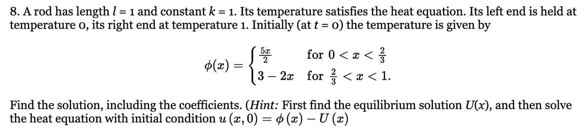 8. A rod has length / = 1 and constant k = 1. Its temperature satisfies the heat equation. Its left end is held at
temperature o, its right end at temperature 1. Initially (at t = 0) the temperature is given by
5x
2
for 0 < x < 1/3
(x) =
3 −2x for ¾½/ < x < 1.
Find the solution, including the coefficients. (Hint: First find the equilibrium solution U(x), and then solve
the heat equation with initial condition u (x, 0) = 0 (x) – U (x)