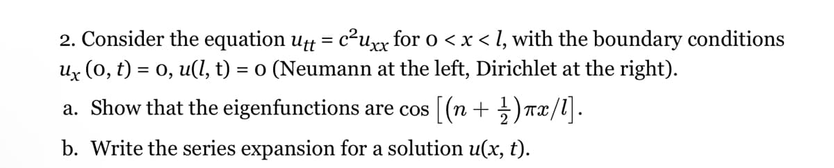 2. Consider the equation utt = c²uxx for 0 < x < l, with the boundary conditions
ux (0, t) = 0, u(l, t) = 0 (Neumann at the left, Dirichlet at the right).
a. Show that the eigenfunctions are cos [(n + 1)πx/l].
b. Write the series expansion for a solution u(x, t).
Пх