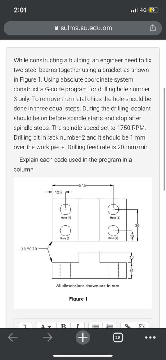 2:01
ul 4G 4.
A sulms.su.edu.om
While constructing a building, an engineer need to fix
two steel beams together using a bracket as shown
in Figure 1. Using absolute coordinate system,
construct a G-code program for drilling hole number
3 only. To remove the metal chips the hole should be
done in three equal steps. During the drilling, coolant
should be on before spindle starts and stop after
spindle stops. The spindle speed set to 1750 RPM.
Drilling bit in rack number 2 and it should be 1 mm
over the work piece. Drilling feed rate is 20 mm/min.
Explain each code used in the program in a
column
57.5-
12.5
Hole (4)
Hole (3)
30
Hole (1)
Hole (2)
ΧΟ Υ0ΖΟ
All dimensions shown are in mm
Figure 1
B.
->
28
•..
