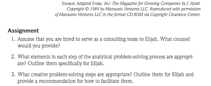 SOURCE: Adapted From: Inc: The Magazine for Growing Companies by J. Hyatt.
Copyright © 1989 by Mansueto Ventures LLC. Reproduced with permission
of Mansueto Ventures LLC in the format CD-ROM via Copyright Clearance Center.
Assignment
1. Assume that you are hired to serve as a consulting team to Elijah. What counsel
would you provide?
2. What elements in each step of the analytical problem-solving process are appropri-
ate? Outline them specifically for Elijah.
3. What creative problem-solving steps are appropriate? Outline them for Elijah and
provide a recommendation for how to facilitate them.