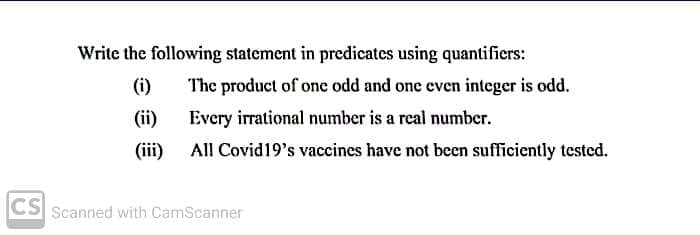 Write the following statement in predicates using quantifiers:
(i)
The product of one odd and one even integer is odd.
(ii)
Every irrational number is a real number.
(iii) All Covid19's vaccines have not been sufficiently tested.
CS Scanned with CamScanner
