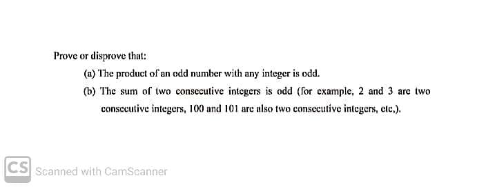 Prove or disprove that:
(a) The product of an odd number with any integer is odd.
(b) The sum of two consecutive integers is odd (for example, 2 and 3 are two
consecutive integers, 100 and 101 are also two consecutive integers, cle.).
CS Scanned with CamScanner
