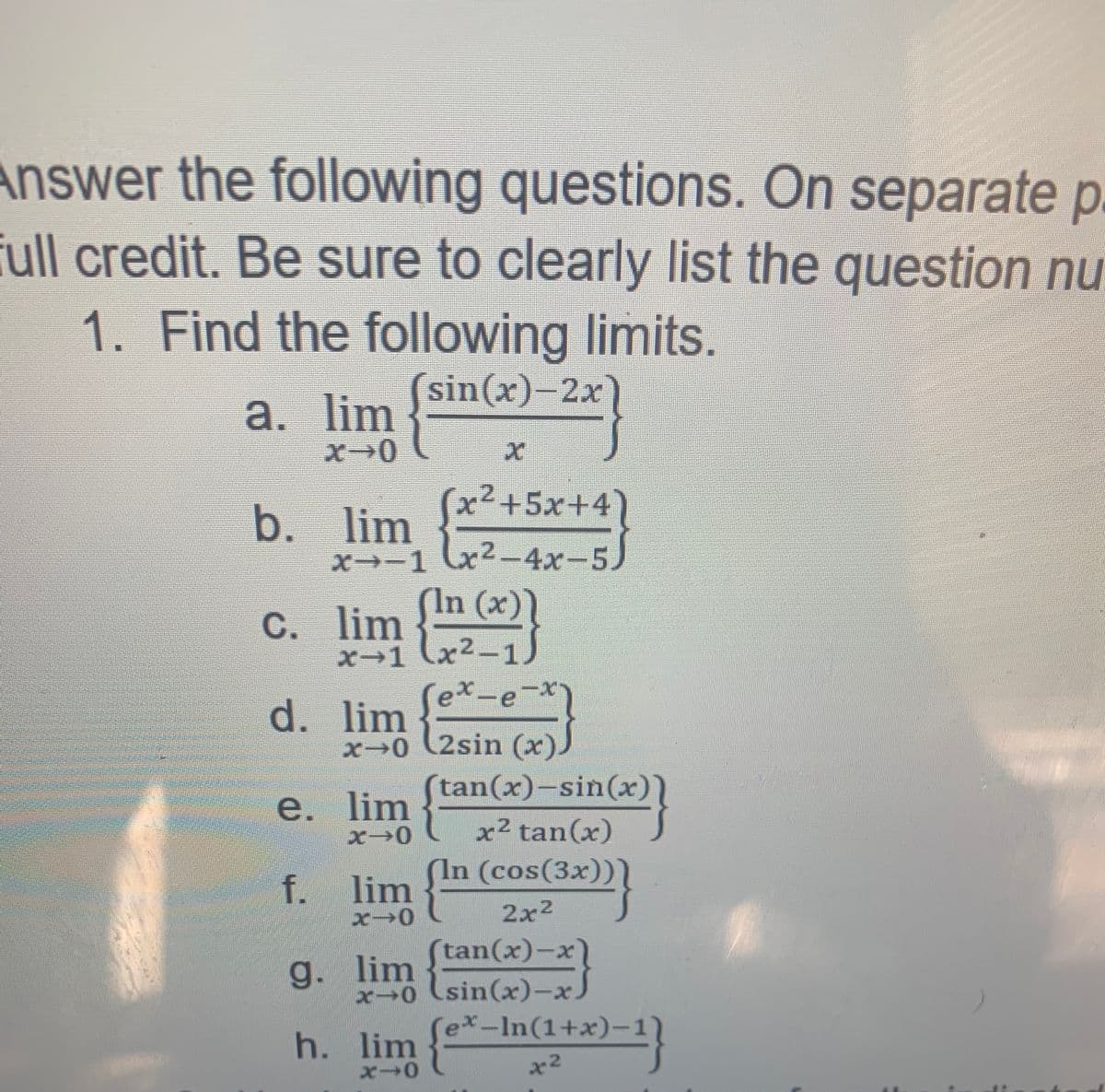 a. lim
Answer the following questions. On separate p
full credit. Be sure to clearly list the question nu
1. Find the following limits.
sin(x)-2x
a. lim
b. lim
( )
x²+5x+4
x-1 x2-4x-5)
x²-4x-
In (x
C. lim
x→1 (x2-1
ex-e-x
d. lim
x0 (2sin (x)
tan(x)-sin(x
e. lim
x2 tan(x)
(In (cos(3x))
f. lim
2x2
(tan(x)-x)
g.
. lim
x0 (sin(x)-x
x-In(1+x)-1
h. lim
