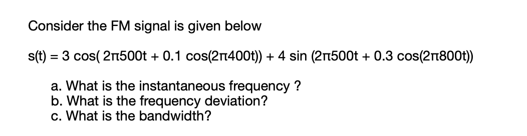 Consider the FM signal is given below
s(t) = 3 cos( 2n500t + 0.1 cos(2r400t)) + 4 sin (2n500t + 0.3 cos(21800t))
a. What is the instantaneous frequency ?
b. What is the frequency deviation?
c. What is the bandwidth?
