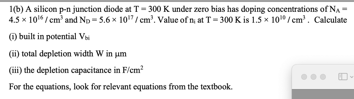 1(b) A silicon p-n junction diode at T = 300 K under zero bias has doping concentrations of NA =
4.5 x 1016 / cm³ and Np = 5.6 x 1017/ cm³. Value of n¡ at T = 300 K is 1.5 × 1010 / cm³ . Calculate
%3D
(i) built in potential Vbi
(ii) total depletion width W in µm
(iii) the depletion capacitance in F/cm?
For the equations, look for relevant equations from the textbook.
