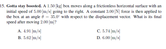 15. Gotta stay boosted. A 1.50 [kg] box moves along a frictionless horizontal surface with an
initial speed of 5.00 [m/s] going to the right. A constant 3.00 [N] force is then applied to
the box at an angle 0 = 35.0° with respect to the displacement vector. What is its final
speed after moving 2.00 [m]?
A. 4.91 [m/s]
B. 5.62 [m/s]
C. 5.74 (m/s]
D. 6.00 [m/s]
