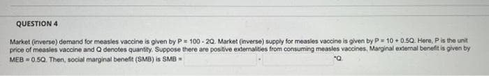 QUESTION 4
Market (inverse) demand for measles vaccine is given by P= 100-20. Market (inverse) supply for measles vaccine is given by P= 10 +0.50. Here, P is the unit
price of measles vaccine and Q denotes quantity. Suppose there are positive externalities from consuming measles vaccines, Marginal external benefit is given by
MEB=0.5Q. Then, social marginal benefit (SMB) is SMB =
"Q