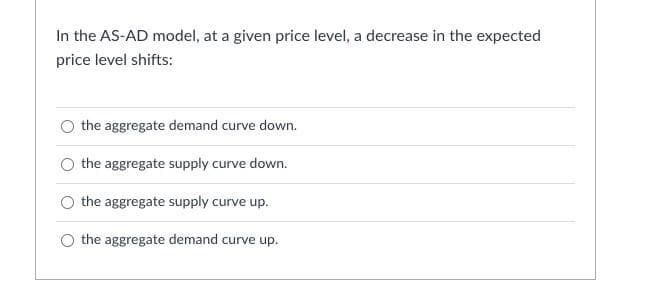 In the AS-AD model, at a given price level, a decrease in the expected
price level shifts:
the aggregate demand curve down.
the aggregate supply curve down.
the aggregate supply curve up.
the aggregate demand curve up.