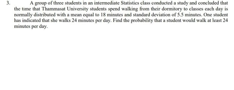 3.
A group of three students in an intermediate Statistics class conducted a study and concluded that
the time that Thammasat University students spend walking from their dormitory to classes each day is
normally distributed with a mean equal to 18 minutes and standard deviation of 5.5 minutes. One student
has indicated that she walks 24 minutes per day. Find the probability that a student would walk at least 24
minutes per day.