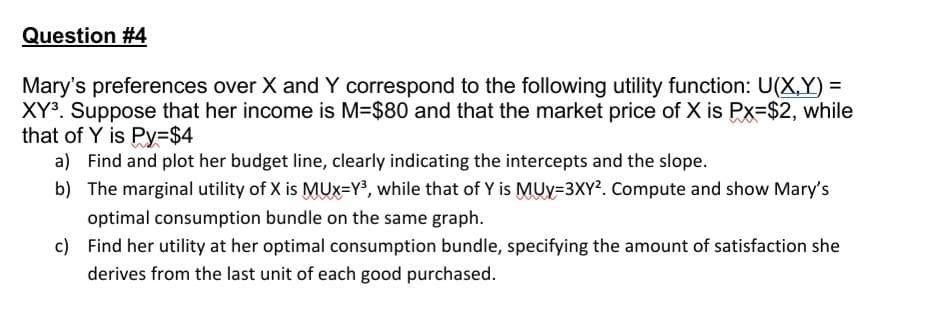Question #4
Mary's preferences over X andY correspond to the following utility function: U(X,Y) =
XY. Suppose that her income is M=$80 and that the market price of X is Px=$2, while
that of Y is Py=$4
a) Find and plot her budget line, clearly indicating the intercepts and the slope.
b) The marginal utility of X is MUx=Y3, while that of Y is MUy=3XY2. Compute and show Mary's
optimal consumption bundle on the same graph.
c) Find her utility at her optimal consumption bundle, specifying the amount of satisfaction she
derives from the last unit of each good purchased.
