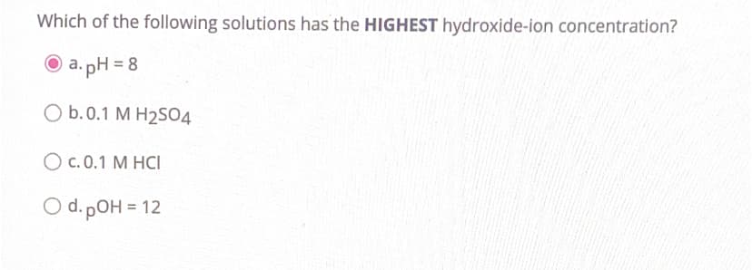 Which of the following solutions has the HIGHEST hydroxide-ion concentration?
a.pH = 8
O b.0.1 M H₂SO4
OC. 0.1 M HCI
O d. pOH = 12