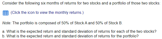 Consider the following six months of returns for two stocks and a portfolio of those two stocks:
(Click the icon to view the monthly returns.)
Note: The portfolio is composed of 50% of Stock A and 50% of Stock B.
a. What is the expected return and standard deviation of returns for each of the two stocks?
b. What is the expected return and standard deviation of returns for the portfolio?