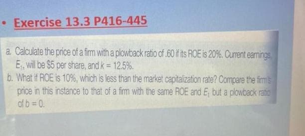 • Exercise 13.3 P416-445
a. Calculate the price of a firm with a plowback ratio of .60 if its ROE is 20%. Current earnings
E., will be $5 per share, and k = 12.5%.
b. What if ROE is 10%, which is less than the market capitalization rate? Compare the firms
price in this instance to that of a firm with the same ROE and E, but a plowback ratio
of b=0.
