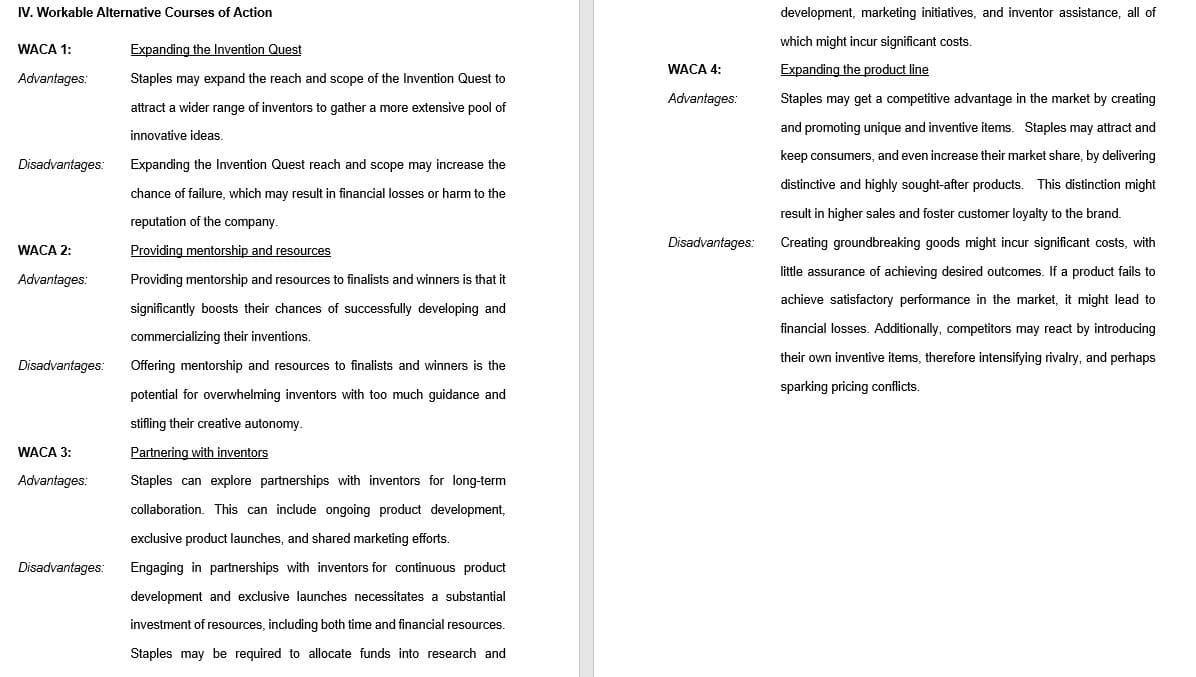 IV. Workable Alternative Courses of Action
WACA 1:
Advantages:
Disadvantages:
WACA 2:
Advantages:
Disadvantages:
WACA 3:
Advantages:
Disadvantages:
Expanding the Invention Quest
Staples may expand the reach and scope of the Invention Quest to
attract a wider range of inventors to gather a more extensive pool of
innovative ideas.
Expanding the Invention Quest reach and scope may increase the
chance of failure, which may result in financial losses or harm to the
reputation of the company.
Providing mentorship and resources
Providing mentorship and resources to finalists and winners is that it
significantly boosts their chances of successfully developing and
commercializing their inventions.
Offering mentorship and resources to finalists and winners is the
potential for overwhelming inventors with too much guidance and
stifling their creative autonomy.
Partnering with inventors
Staples can explore partnerships with inventors for long-term
collaboration. This can include ongoing product development,
exclusive product launches, and shared marketing efforts.
Engaging in partnerships with inventors for continuous product
development and exclusive launches necessitates a substantial
investment of resources, including both time and financial resources.
Staples may be required to allocate funds into research and
WACA 4:
Advantages:
Disadvantages:
development, marketing initiatives, and inventor assistance, all of
which might incur significant costs.
Expanding the product line
Staples may get a competitive advantage in the market by creating
and promoting unique and inventive items. Staples may attract and
keep consumers, and even increase their market share, by delivering
distinctive and highly sought-after products. This distinction might
result in higher sales and foster customer loyalty to the brand.
Creating groundbreaking goods might incur significant costs, with
little assurance achieving desired outcomes. If a product fails to
achieve satisfactory performance in the market, it might lead to
financial losses. Additionally, competitors may react by introducing
their own inventive items, therefore intensifying rivalry, and perhaps
sparking pricing conflicts.