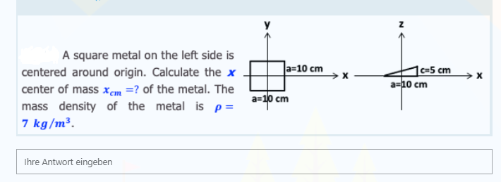 A square metal on the left side is
a=10 cm
1c=5 cm
a=10 cm
centered around origin. Calculate the x
center of mass xem =? of the metal. The
mass density of the metal is p=
7 kg/m³.
a=10 cm
Ihre Antwort eingeben
