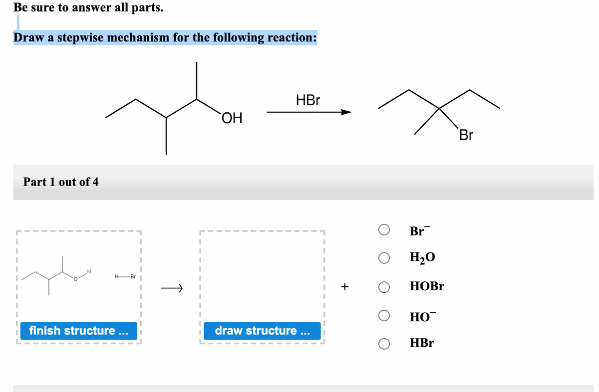 Be sure to answer all parts.
Draw a stepwise mechanism for the following reaction:
HBr
HO,
Br
Part 1 out of 4
Br
H20
H-Br
НОBr
НО
finish structure ...
draw structure ...
HBr
