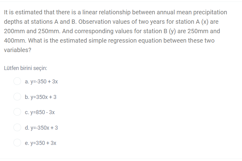 It is estimated that there is a linear relationship between annual mean precipitation
depths at stations A and B. Observation values of two years for station A (x) are
200mm and 250mm. And corresponding values for station B (y) are 250mm and
400mm. What is the estimated simple regression equation between these two
variables?
Lütfen birini seçin:
а. у-350 + 3x
b. y=350x + 3
c. y=850 - 3x
d. y=-350x + 3
е. у-350 + 3х
