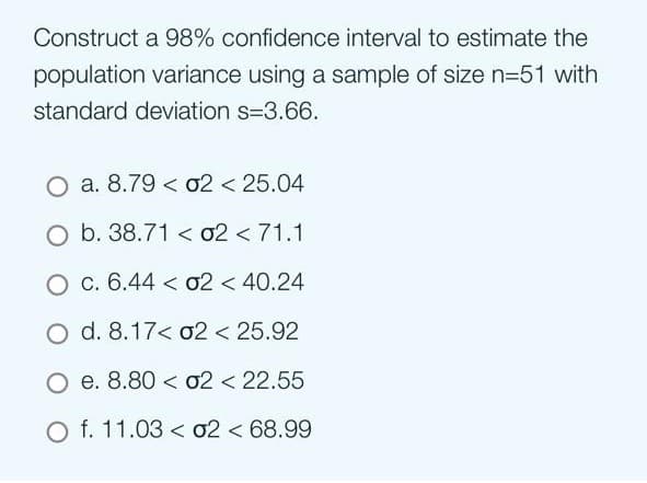 Construct a 98% confidence interval to estimate the
population variance using a sample of size n=51 with
standard deviation s=3.66.
O a. 8.79 02 < 25.04
O b. 38.7102 < 71.1
O c. 6.44 < 02 < 40.24
O d. 8.17< 02 < 25.92
O e. 8.80
02 < 22.55
O f. 11.03
02 < 68.99