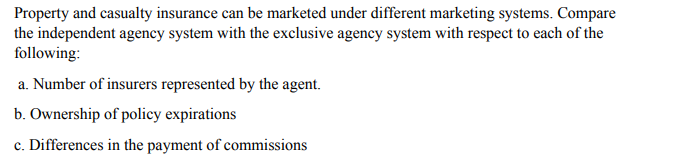 Property and casualty insurance can be marketed under different marketing systems. Compare
the independent agency system with the exclusive agency system with respect to each of the
following:
a. Number of insurers represented by the agent.
b. Ownership of policy expirations
c. Differences in the payment of commissions