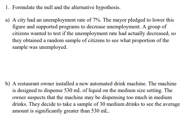 1. Formulate the null and the alternative hypothesis.
a) A city had an unemployment rate of 7%. The mayor pledged to lower this
figure and supported programs to decrease unemployment. A group of
citizens wanted to test if the unemployment rate had actually decreased, so
they obtained a random sample of citizens to see what proportion of the
sample was unemployed.
b) A restaurant owner installed a new automated drink machine. The machine
is designed to dispense 530 mL of liquid on the medium size setting. The
owner suspects that the machine may be dispensing too much in medium
drinks. They decide to take a sample of 30 medium drinks to see the average
amount is significantly greater than 530 mL.