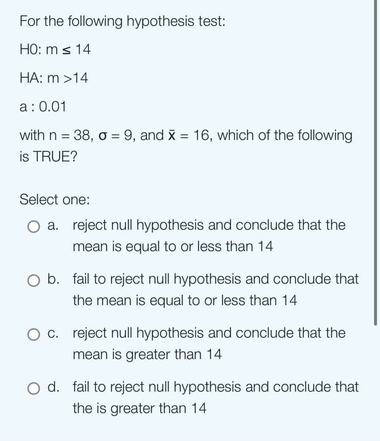 For the following hypothesis test:
HO: m ≤ 14
HA: m >14
a: 0.01
with n = 38, o = 9, and x = 16, which of the following
is TRUE?
Select one:
a. reject null hypothesis and conclude that the
mean is equal to or less than 14
O b. fail to reject null hypothesis and conclude that
the mean is equal to or less than 14
c. reject null hypothesis and conclude that the
mean is greater than 14
d. fail to reject null hypothesis and conclude that
the is greater than 14