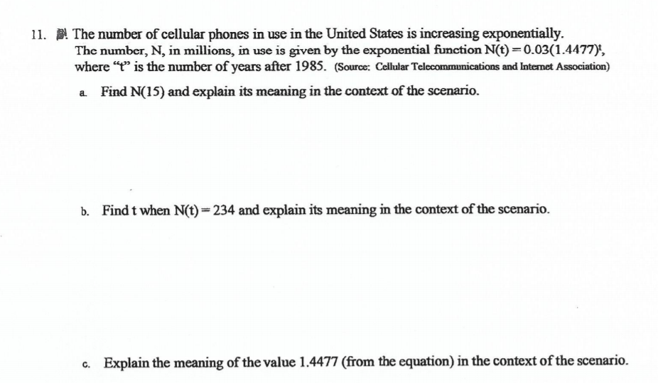 11. The number of cellular phones in use in the United States is increasing exponentially.
The number, N, in millions, in use is given by the exponential function N(t) = 0.03(1.4477)',
where "t" is the number of years after 1985. (Source: Cellular Telecommunications and Internet Association)
Find N(15) and explain its meaning in the context of the scenario.
b. Find t when N(t)=234 and explain its meaning in the context of the scenario.
c. Explain the meaning of the value 1.4477 (from the equation) in the context of the scenario.
