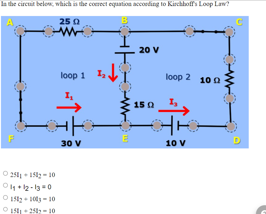 In the circuit below, which is the correct equation according to Kirchhoff's Loop Law?
B
A
F
25 2
ww
2511 + 15I2 = 10
011+12-13 = 0
◎ 152 + 1013 = 10
◎ 151 +25I2 = 10
loop 1
个
I
30 V
2
가
此
E
20 V
15 Q
loop 2 10 2
10 V
C