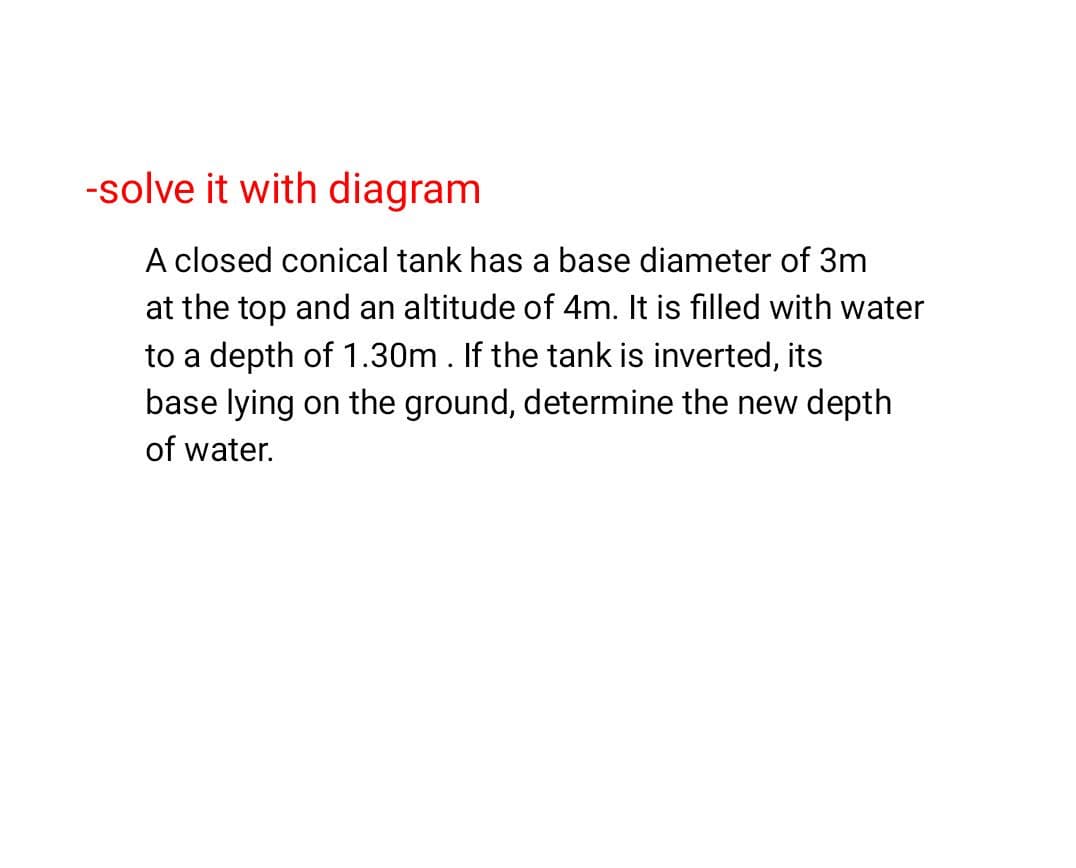 -solve it with diagram
A closed conical tank has a base diameter of 3m
at the top and an altitude of 4m. It is filled with water
to a depth of 1.30m . If the tank is inverted, its
base lying on the ground, determine the new depth
of water.