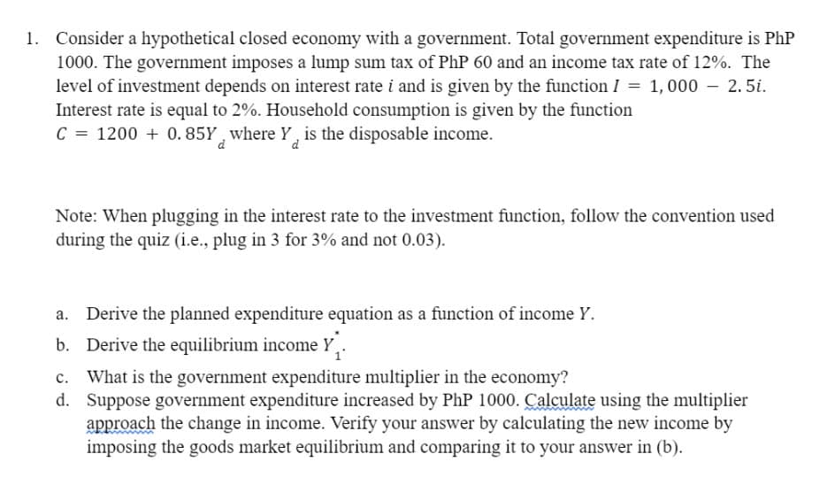 Consider a hypothetical closed economy with a government. Total government expenditure is PhP
1000. The government imposes a lump sum tax of PhP 60 and an income tax rate of 12%. The
level of investment depends on interest rate i and is given by the function I = 1,000 2.5i.
Interest rate is equal to 2%. Household consumption is given by the function
C = 1200+ 0.85Y where Y is the disposable income.
d
Note: When plugging in the interest rate to the investment function, follow the convention used
during the quiz (i.e., plug in 3 for 3% and not 0.03).
Derive the planned expenditure equation as a function of income Y.
b. Derive the equilibrium income Y
What is the government expenditure multiplier in the economy?
d. Suppose government expenditure increased by PhP 1000. Calculate using the multiplier
approach the change in income. Verify your answer by calculating the new income by
imposing the goods market equilibrium and comparing it to your answer in (b).