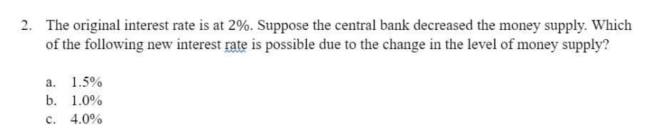 2. The original interest rate is at 2%. Suppose the central bank decreased the money supply. Which
of the following new interest rate is possible due to the change in the level of money supply?
a. 1.5%
b. 1.0%
C. 4.0%