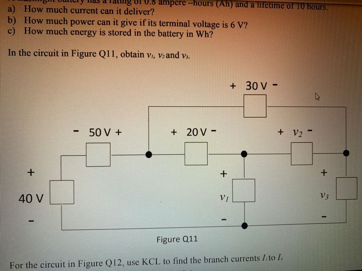 s a Tating oI U.8 ampere-hours (Ah) and a lifetime of 10 hours.
a) How much current can it deliver?
b) How much power can it give if its terminal voltage is 6 V?
c) How much is stored in the battery in Wh?
energy
In the circuit in Figure Q11, obtain vi, v2 and v3.
+ 30 V -
50 V +
+ 20 V -
+ V2 -
40 V
V1
V3
Figure Q11
For the eircuit in Figure Q12, use KCL to find the branch currents I, to I.
